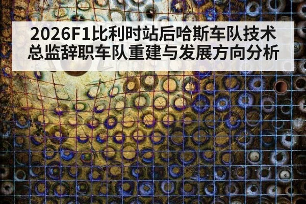 2026F1比利时站后哈斯车队技术总监辞职车队重建与发展方向分析