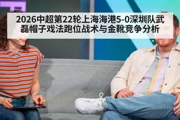 2026中超第22轮上海海港5-0深圳队武磊帽子戏法跑位战术与金靴竞争分析
