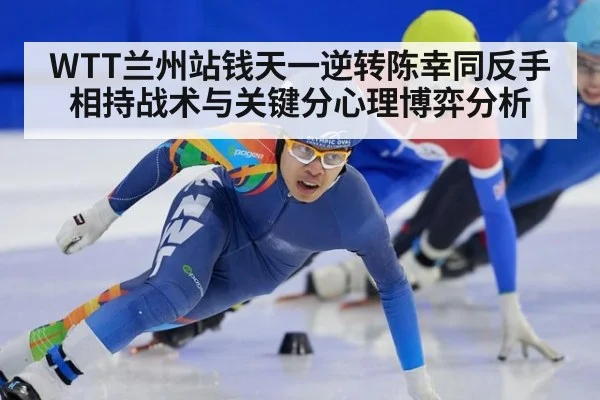 WTT兰州站钱天一逆转陈幸同反手相持战术与关键分心理博弈分析