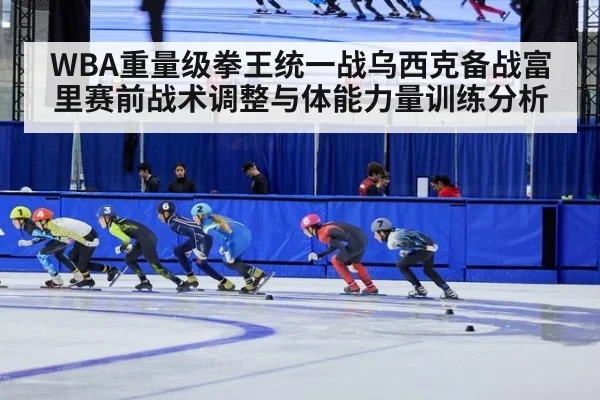 WBA重量级拳王统一战乌西克备战富里赛前战术调整与体能力量训练分析